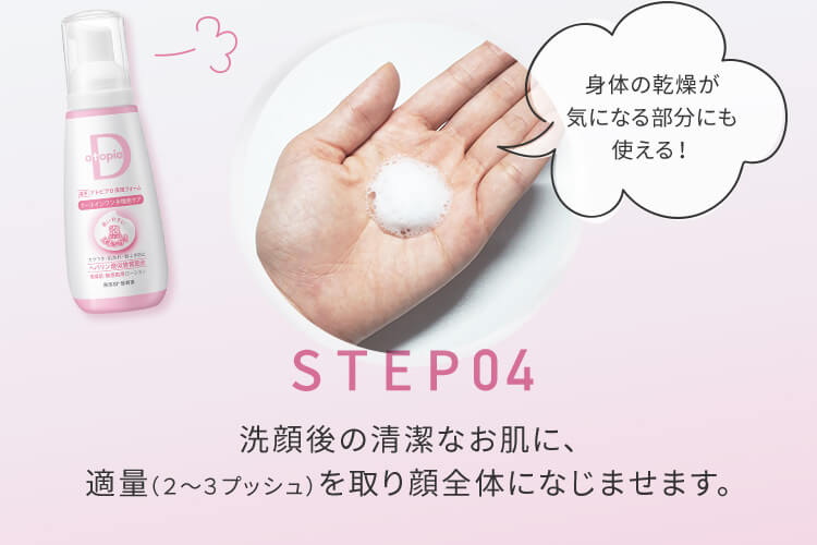 STEP04 洗顔後の清潔なお肌に、適量（2から3プッシュ）を取り顔全体になじませます。身体の乾燥が気になる部分にも使える！